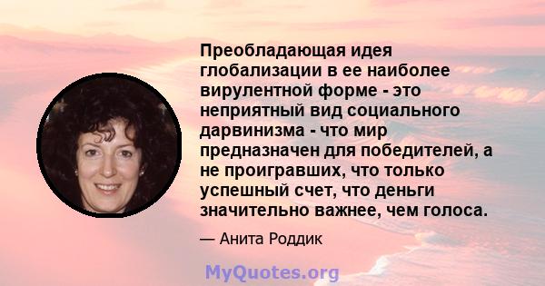 Преобладающая идея глобализации в ее наиболее вирулентной форме - это неприятный вид социального дарвинизма - что мир предназначен для победителей, а не проигравших, что только успешный счет, что деньги значительно