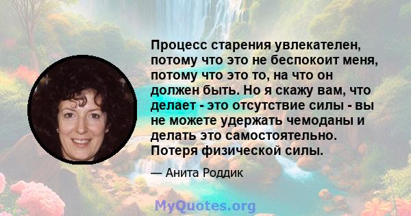 Процесс старения увлекателен, потому что это не беспокоит меня, потому что это то, на что он должен быть. Но я скажу вам, что делает - это отсутствие силы - вы не можете удержать чемоданы и делать это самостоятельно.