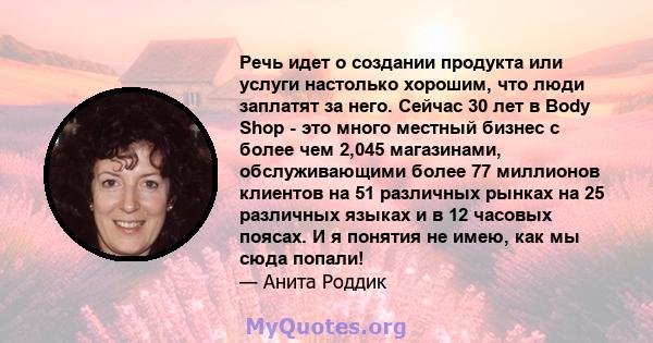 Речь идет о создании продукта или услуги настолько хорошим, что люди заплатят за него. Сейчас 30 лет в Body Shop - это много местный бизнес с более чем 2,045 магазинами, обслуживающими более 77 миллионов клиентов на 51