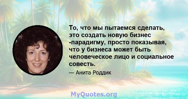 То, что мы пытаемся сделать, это создать новую бизнес -парадигму, просто показывая, что у бизнеса может быть человеческое лицо и социальное совесть.