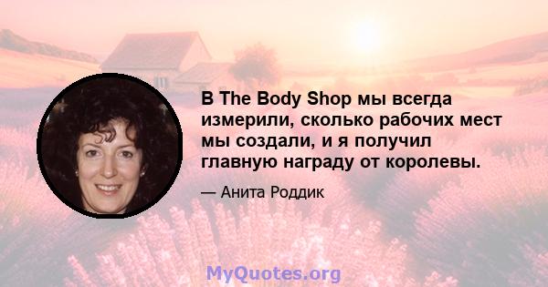 В The Body Shop мы всегда измерили, сколько рабочих мест мы создали, и я получил главную награду от королевы.