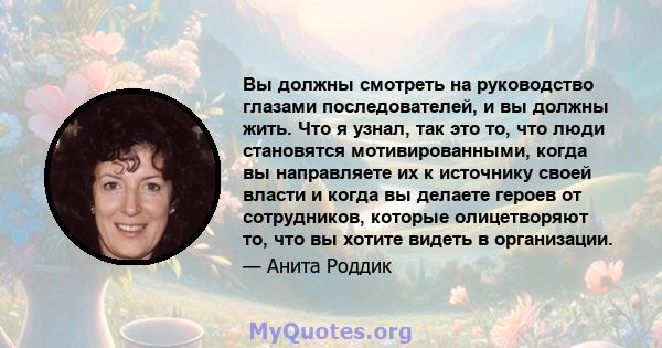 Вы должны смотреть на руководство глазами последователей, и вы должны жить. Что я узнал, так это то, что люди становятся мотивированными, когда вы направляете их к источнику своей власти и когда вы делаете героев от