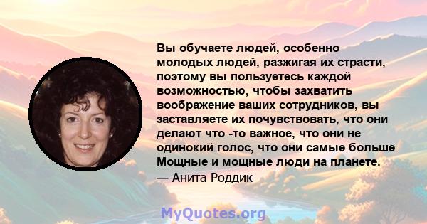 Вы обучаете людей, особенно молодых людей, разжигая их страсти, поэтому вы пользуетесь каждой возможностью, чтобы захватить воображение ваших сотрудников, вы заставляете их почувствовать, что они делают что -то важное,