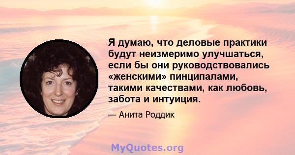 Я думаю, что деловые практики будут неизмеримо улучшаться, если бы они руководствовались «женскими» пинципалами, такими качествами, как любовь, забота и интуиция.