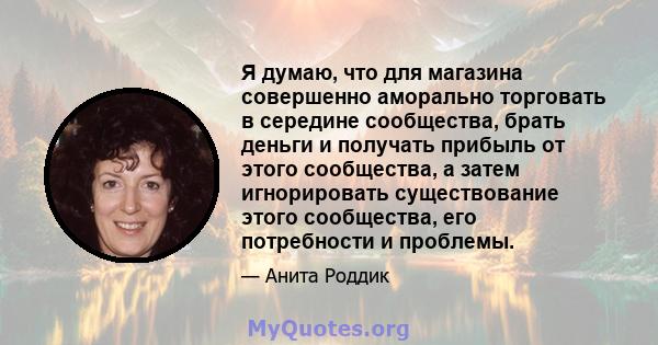 Я думаю, что для магазина совершенно аморально торговать в середине сообщества, брать деньги и получать прибыль от этого сообщества, а затем игнорировать существование этого сообщества, его потребности и проблемы.