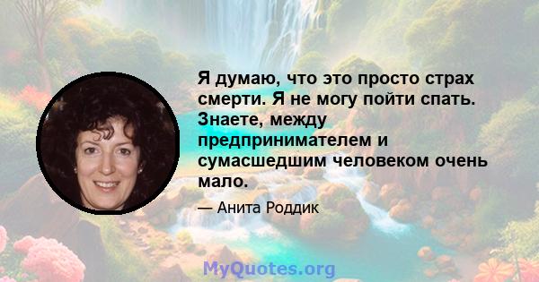 Я думаю, что это просто страх смерти. Я не могу пойти спать. Знаете, между предпринимателем и сумасшедшим человеком очень мало.