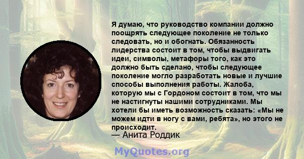 Я думаю, что руководство компании должно поощрять следующее поколение не только следовать, но и обогнать. Обязанность лидерства состоит в том, чтобы выдвигать идеи, символы, метафоры того, как это должно быть сделано,