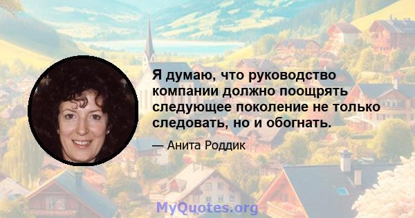 Я думаю, что руководство компании должно поощрять следующее поколение не только следовать, но и обогнать.