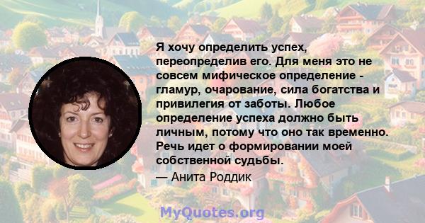 Я хочу определить успех, переопределив его. Для меня это не совсем мифическое определение - гламур, очарование, сила богатства и привилегия от заботы. Любое определение успеха должно быть личным, потому что оно так