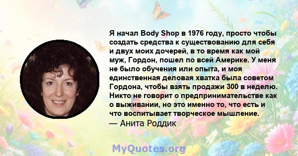 Я начал Body Shop в 1976 году, просто чтобы создать средства к существованию для себя и двух моих дочерей, в то время как мой муж, Гордон, пошел по всей Америке. У меня не было обучения или опыта, и моя единственная