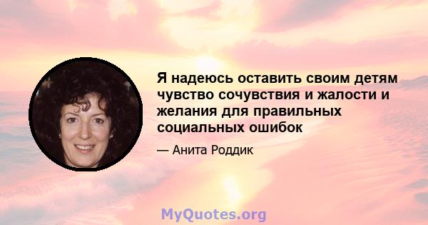 Я надеюсь оставить своим детям чувство сочувствия и жалости и желания для правильных социальных ошибок