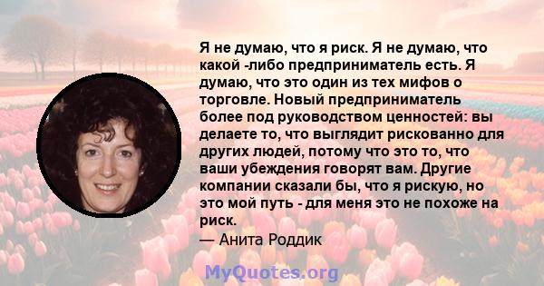 Я не думаю, что я риск. Я не думаю, что какой -либо предприниматель есть. Я думаю, что это один из тех мифов о торговле. Новый предприниматель более под руководством ценностей: вы делаете то, что выглядит рискованно для 