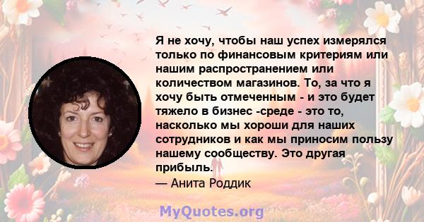 Я не хочу, чтобы наш успех измерялся только по финансовым критериям или нашим распространением или количеством магазинов. То, за что я хочу быть отмеченным - и это будет тяжело в бизнес -среде - это то, насколько мы