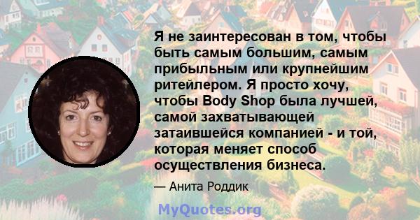 Я не заинтересован в том, чтобы быть самым большим, самым прибыльным или крупнейшим ритейлером. Я просто хочу, чтобы Body Shop была лучшей, самой захватывающей затаившейся компанией - и той, которая меняет способ