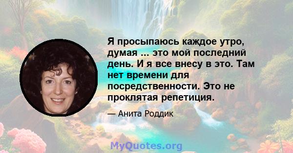 Я просыпаюсь каждое утро, думая ... это мой последний день. И я все внесу в это. Там нет времени для посредственности. Это не проклятая репетиция.