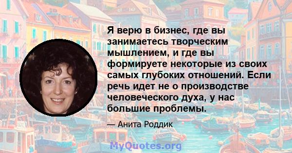 Я верю в бизнес, где вы занимаетесь творческим мышлением, и где вы формируете некоторые из своих самых глубоких отношений. Если речь идет не о производстве человеческого духа, у нас большие проблемы.