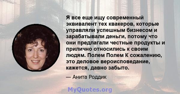 Я все еще ищу современный эквивалент тех квакеров, которые управляли успешным бизнесом и зарабатывали деньги, потому что они предлагали честные продукты и прилично относились к своим людям. Полем Полем К сожалению, это