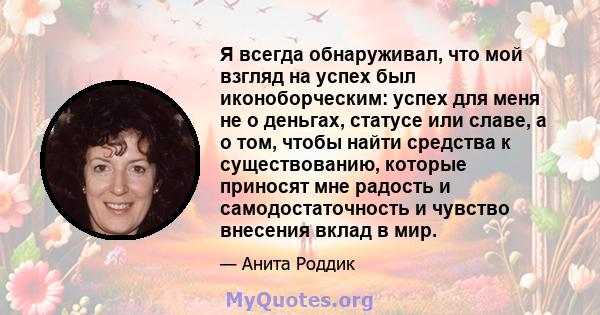 Я всегда обнаруживал, что мой взгляд на успех был иконоборческим: успех для меня не о деньгах, статусе или славе, а о том, чтобы найти средства к существованию, которые приносят мне радость и самодостаточность и чувство 