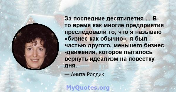 За последние десятилетия ... В то время как многие предприятия преследовали то, что я называю «бизнес как обычно», я был частью другого, меньшего бизнес -движения, которое пыталось вернуть идеализм на повестку дня.