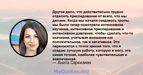 Другое дело, что действительно трудно отделить преследование от всего, что мы делаем. Когда мы начали создавать тропы, мы были гипер-осмотрели интенсивное изучение, интенсивное преследование и интенсивное давление,