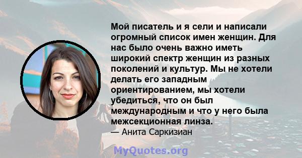 Мой писатель и я сели и написали огромный список имен женщин. Для нас было очень важно иметь широкий спектр женщин из разных поколений и культур. Мы не хотели делать его западным ориентированием, мы хотели убедиться,