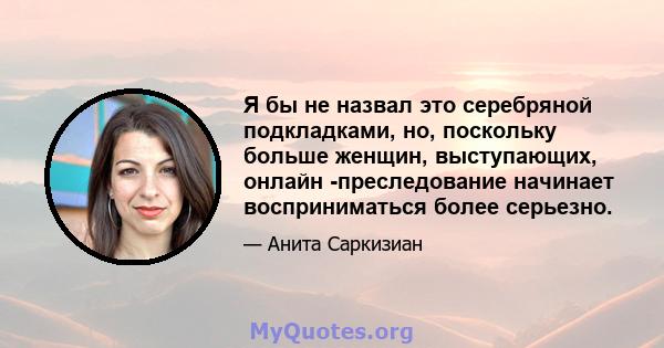 Я бы не назвал это серебряной подкладками, но, поскольку больше женщин, выступающих, онлайн -преследование начинает восприниматься более серьезно.