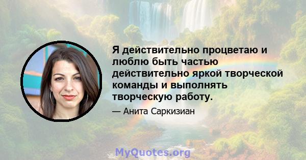 Я действительно процветаю и люблю быть частью действительно яркой творческой команды и выполнять творческую работу.