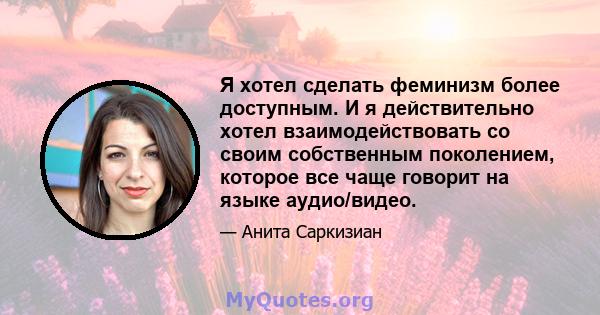 Я хотел сделать феминизм более доступным. И я действительно хотел взаимодействовать со своим собственным поколением, которое все чаще говорит на языке аудио/видео.