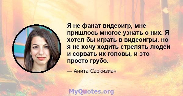 Я не фанат видеоигр, мне пришлось многое узнать о них. Я хотел бы играть в видеоигры, но я не хочу ходить стрелять людей и сорвать их головы, и это просто грубо.