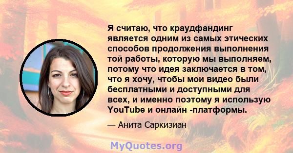 Я считаю, что краудфандинг является одним из самых этических способов продолжения выполнения той работы, которую мы выполняем, потому что идея заключается в том, что я хочу, чтобы мои видео были бесплатными и доступными 