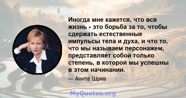 Иногда мне кажется, что вся жизнь - это борьба за то, чтобы сдержать естественные импульсы тела и духа, и что то, что мы называем персонажем, представляет собой только степень, в которой мы успешны в этом начинании.