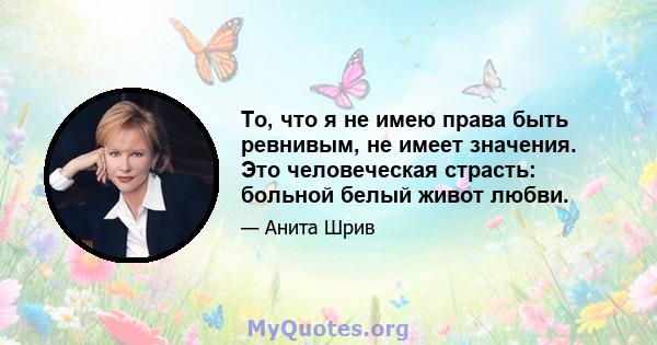 То, что я не имею права быть ревнивым, не имеет значения. Это человеческая страсть: больной белый живот любви.