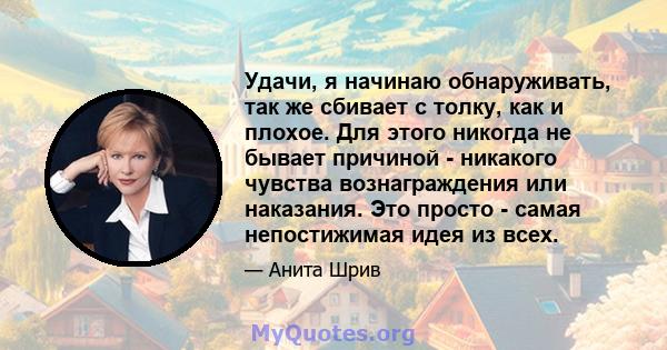 Удачи, я начинаю обнаруживать, так же сбивает с толку, как и плохое. Для этого никогда не бывает причиной - никакого чувства вознаграждения или наказания. Это просто - самая непостижимая идея из всех.