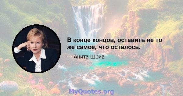 В конце концов, оставить не то же самое, что осталось.