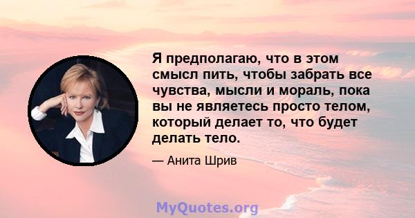 Я предполагаю, что в этом смысл пить, чтобы забрать все чувства, мысли и мораль, пока вы не являетесь просто телом, который делает то, что будет делать тело.