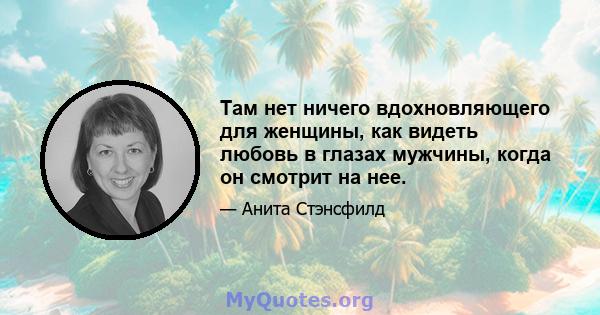 Там нет ничего вдохновляющего для женщины, как видеть любовь в глазах мужчины, когда он смотрит на нее.