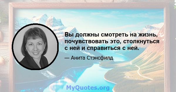 Вы должны смотреть на жизнь, почувствовать это, столкнуться с ней и справиться с ней.