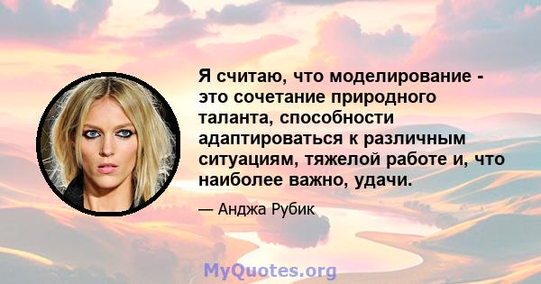 Я считаю, что моделирование - это сочетание природного таланта, способности адаптироваться к различным ситуациям, тяжелой работе и, что наиболее важно, удачи.