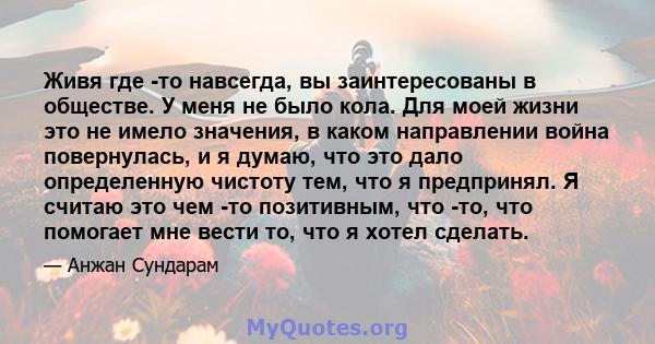 Живя где -то навсегда, вы заинтересованы в обществе. У меня не было кола. Для моей жизни это не имело значения, в каком направлении война повернулась, и я думаю, что это дало определенную чистоту тем, что я предпринял.