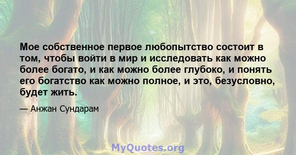 Мое собственное первое любопытство состоит в том, чтобы войти в мир и исследовать как можно более богато, и как можно более глубоко, и понять его богатство как можно полное, и это, безусловно, будет жить.