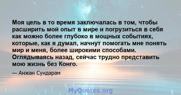 Моя цель в то время заключалась в том, чтобы расширить мой опыт в мире и погрузиться в себя как можно более глубоко в мощных событиях, которые, как я думал, начнут помогать мне понять мир и меня, более широкими