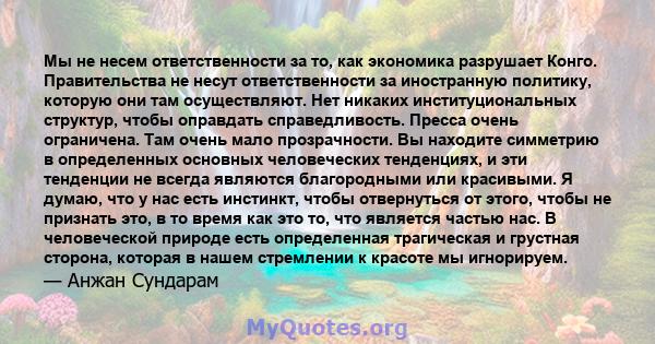 Мы не несем ответственности за то, как экономика разрушает Конго. Правительства не несут ответственности за иностранную политику, которую они там осуществляют. Нет никаких институциональных структур, чтобы оправдать