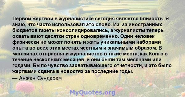 Первой жертвой в журналистике сегодня является близость. Я знаю, что часто использовал это слово. Из -за иностранных бюджетов газеты консолидировались, а журналисты теперь охватывают десятки стран одновременно. Один