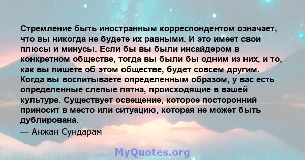 Стремление быть иностранным корреспондентом означает, что вы никогда не будете их равными. И это имеет свои плюсы и минусы. Если бы вы были инсайдером в конкретном обществе, тогда вы были бы одним из них, и то, как вы