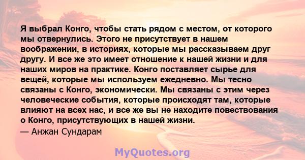 Я выбрал Конго, чтобы стать рядом с местом, от которого мы отвернулись. Этого не присутствует в нашем воображении, в историях, которые мы рассказываем друг другу. И все же это имеет отношение к нашей жизни и для наших