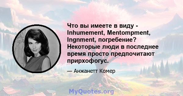 Что вы имеете в виду - Inhumement, Mentompment, Ingnment, погребение? Некоторые люди в последнее время просто предпочитают прирхофогус.