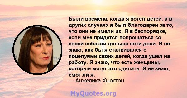 Были времена, когда я хотел детей, а в других случаях я был благодарен за то, что они не имели их. Я в беспорядке, если мне придется попрощаться со своей собакой дольше пяти дней. Я не знаю, как бы я сталкивался с