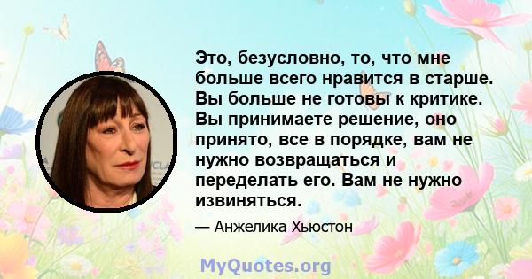 Это, безусловно, то, что мне больше всего нравится в старше. Вы больше не готовы к критике. Вы принимаете решение, оно принято, все в порядке, вам не нужно возвращаться и переделать его. Вам не нужно извиняться.