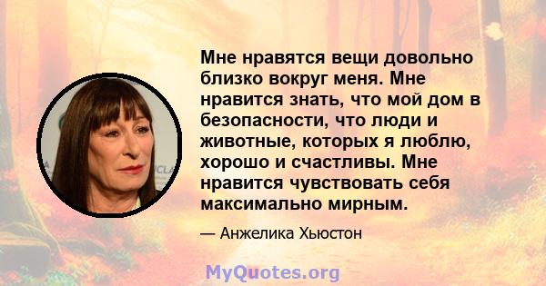 Мне нравятся вещи довольно близко вокруг меня. Мне нравится знать, что мой дом в безопасности, что люди и животные, которых я люблю, хорошо и счастливы. Мне нравится чувствовать себя максимально мирным.