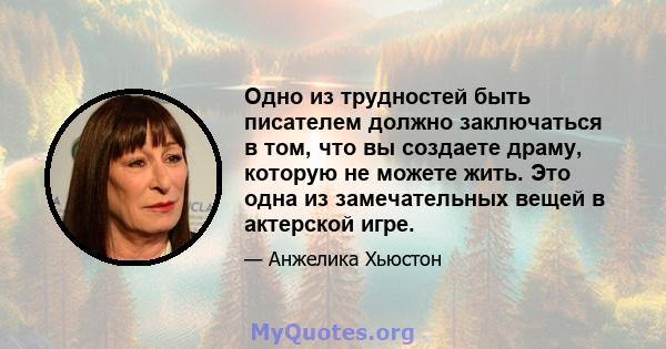 Одно из трудностей быть писателем должно заключаться в том, что вы создаете драму, которую не можете жить. Это одна из замечательных вещей в актерской игре.